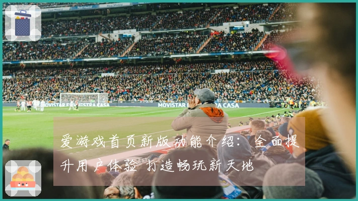 爱游戏首页新版功能介绍：全面提升用户体验 打造畅玩新天地