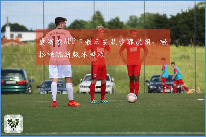 爱游戏APP下载及安装步骤说明，轻松畅玩新版本游戏