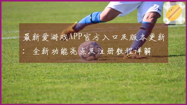 最新爱游戏APP官方入口及版本更新：全新功能亮点及注册教程详解