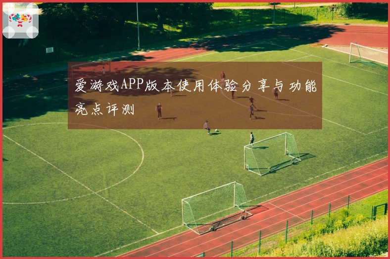 爱游戏APP版本使用体验分享与功能亮点评测
