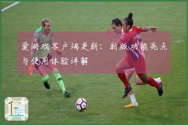 爱游戏客户端更新：新版功能亮点与使用体验详解