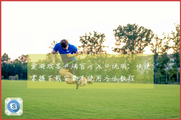 爱游戏客户端官方入口说明：快速掌握下载安装及使用方法教程